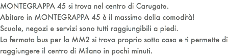 MONTEGRAPPA 45 si trova nel centro di Carugate. Abitare in MONTEGRAPPA 45 è il massimo della comodità! Scuole, negozi e servizi sono tutti raggiungibili a piedi. La fermata bus per la MM2 si trova proprio sotto casa e ti permette di raggiungere il centro di Milano in pochi minuti. 