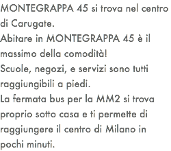 MONTEGRAPPA 45 si trova nel centro di Carugate. Abitare in MONTEGRAPPA 45 è il massimo della comodità! Scuole, negozi, e servizi sono tutti raggiungibili a piedi. La fermata bus per la MM2 si trova proprio sotto casa e ti permette di raggiungere il centro di Milano in pochi minuti. 