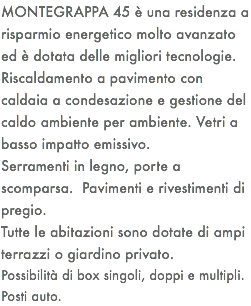 MONTEGRAPPA 45 è una residenza a risparmio energetico molto avanzato ed è dotata delle migliori tecnologie. Riscaldamento a pavimento con caldaia a condesazione e gestione del caldo ambiente per ambiente. Vetri a basso impatto emissivo. Serramenti in legno, porte a scomparsa. Pavimenti e rivestimenti di pregio. Tutte le abitazioni sono dotate di ampi terrazzi o giardino privato. Possibilità di box singoli, doppi e multipli. Posti auto.